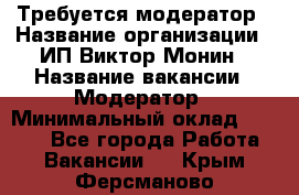Требуется модератор › Название организации ­ ИП Виктор Монин › Название вакансии ­ Модератор › Минимальный оклад ­ 6 200 - Все города Работа » Вакансии   . Крым,Ферсманово
